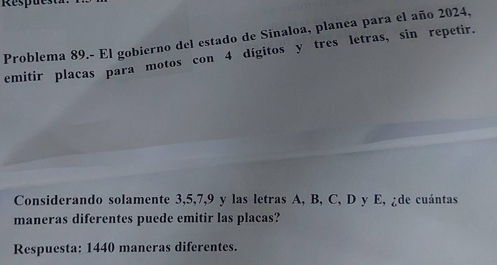 Respuest
Problema 89.- El gobierno del estado de Sinaloa, planea para el año 2024,
emitir placas para motos con 4 dígitos y tres letras, sin repetir.
Considerando solamente 3, 5, 7, 9 y las letras A, B, C, D y E, ¿de cuántas
maneras diferentes puede emitir las placas?
Respuesta: 1440 maneras diferentes.