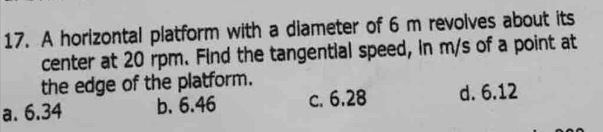 A horizontal platform with a diameter of 6 m revolves about its
center at 20 rpm. Find the tangential speed, in m/s of a point at
the edge of the platform.
a. 6.34 b. 6.46 c. 6.28 d. 6.12