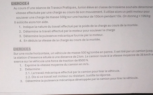 Au cours d'une séance de Travaux Pratiques, Junior élève en classe de troisième souhaite déterminer 
vitesse effectuée par une charge au cours de son mouvement. Il utilise alors un petit moteur pour 
soulever une charge de masse 500g sur une hauteur de 100cm pendant 10s. On donne g=10N/kg. 
Il sollicite alors ton aide. 
1. Indique la nature du travail effectué par le poids de la charge au cours de la montée. 
2. Détermine le travail effectué par le moteur pour soulever la charge 
3. Détermine la puissance mécanique fournie par le moteur. 
4. En déduis la vitesse de la charge au cours de la montée. 
EXERCICE 5 
Sur une route horizontale, un véhicule de masse 500 kg tombe en panne. Il est tiré par un camion jusqu 
la station d'essence située à une distance de 2 km. Le camion roule à la vitesse moyenne de 36 km/h e 
exerce sur le véhicule une force de traction de 8500 N. 
1. Exprime la vitesse moyenne du camion en m/s. 
2. Détermine : 
2.1. Le travail mécanique effectué par le camion pour tirer le véhicule. 
2.2. Dis si ce travail est moteur ou résistant. Justifie ta réponse. 
3. Détermine la puissance mécanique développée par le camion pour tirer le véhicule.