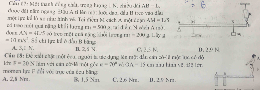 Một thanh đồng chất, trọng lượng 1 N, chiều dài AB=L,
được đặt nằm ngang. Đầu A tì lên một lưỡi dao, đầu B treo vào đầu
một lực kế lò xo như hình vẽ. Tại điểm M cách A một đoạn AM=L/5
có treo một quả nặng khối lượng m_1=500g; tại điểm N cách A một
doạn AN=4L/5 có treo một quả nặng khối lượng m_2=200g :. Lấy g
=10m/s^2 *. Số chỉ lực kế ở đầu B bằng:
A. 3,1 N. B. 2,6 N. C. 2,5 N. D. 2,9 N.
Câu 18: Để xiết chặt một êcu, người ta tác dụng lên một đầu cán cờ-lê một lực có độ
lớn F=20N làm với cán cờ-lê một góc alpha =70° và OA=15cm như hình vẽ. Độ lớn
momen lực F đối với trục của êcu bằng:
A. 2,8 Nm. B. 1,5 Nm. C. 2,6 Nm. D. 2,9 Nm.