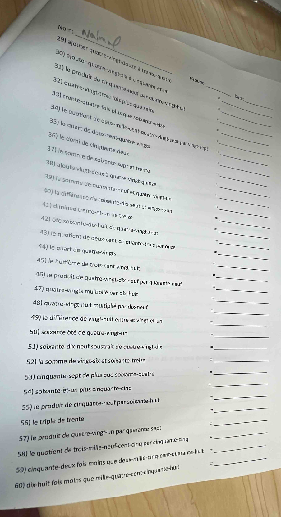 Nom:
29) ajouter quatre-vingt-douze à trente-quatr Groupe:
30) ajouter quatre-vingt-six à cinquante-et-u
31) le produit de cinquante-neuf par quatre-vingt-hu__
32) quatre-vingt-trois fois plus que seizs
_
Date:
33) trente-quatre fois plus que soixante-seizé
34) le quotient de deux-mille-cent-quatre-vingt-sept par vingt-sept____
35) le quart de deux-cent-quatre-vingts
_
36) le demi de cinquante-deux
37) la somme de soixante-sept et trente
_
38) ajoute vingt-deux à quatre-vingt-quinze
_
_
39) la somme de quarante-neuf et quatre-vingt-un
_
40) la différence de soixante-dix-sept et vingt-et-un
_:
41) diminue trente-et-un de treize
42) ôte soixante-dix-huit de quatre-vingt-sept
=
_
43) le quotient de deux-cent-cinquante-trois par onze__
=
_
44) le quart de quatre-vingts
45) le huitième de trois-cent-vingt-huit
_
46) le produit de quatre-vingt-dix-neuf par quarante-neuf_
47) quatre-vingts multiplié par dix-huit
_
_
_
48) quatre-vingt-huit multiplié par dix-neuf
_
49) la différence de vingt-huit entre et vingt-et-un :
_
50) soixante ôté de quatre-vingt-un
51) soixante-dix-neuf soustrait de quatre-vingt-dix
_
52) la somme de vingt-six et soixante-treize
_
53) cinquante-sept de plus que soixante-quatre
_
_
54) soixante-et-un plus cinquante-cinq =
_
55) le produit de cinquante-neuf par soixante-huit
56) le triple de trente =_
_
=
_
57) le produit de quatre-vingt-un par quarante-sept
58) le quotient de trois-mille-neuf-cent-cinq par cinquante-cinq =_
59) cinquante-deux fois moins que deux-mille-cinq-cent-quarante-huit =_
60) dix-huit fois moins que mille-quatre-cent-cinquante-huit =