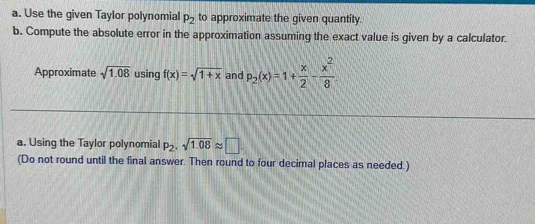 Use the given Taylor polynomial p_2 to approximate the given quantity. 
b. Compute the absolute error in the approximation assuming the exact value is given by a calculator. 
Approximate sqrt(1.08) using f(x)=sqrt(1+x) and p_2(x)=1+ x/2 - x^2/8 
a. Using the Taylor polynomial p_2, sqrt(1.08)approx □. 
(Do not round until the final answer. Then round to four decimal places as needed.)