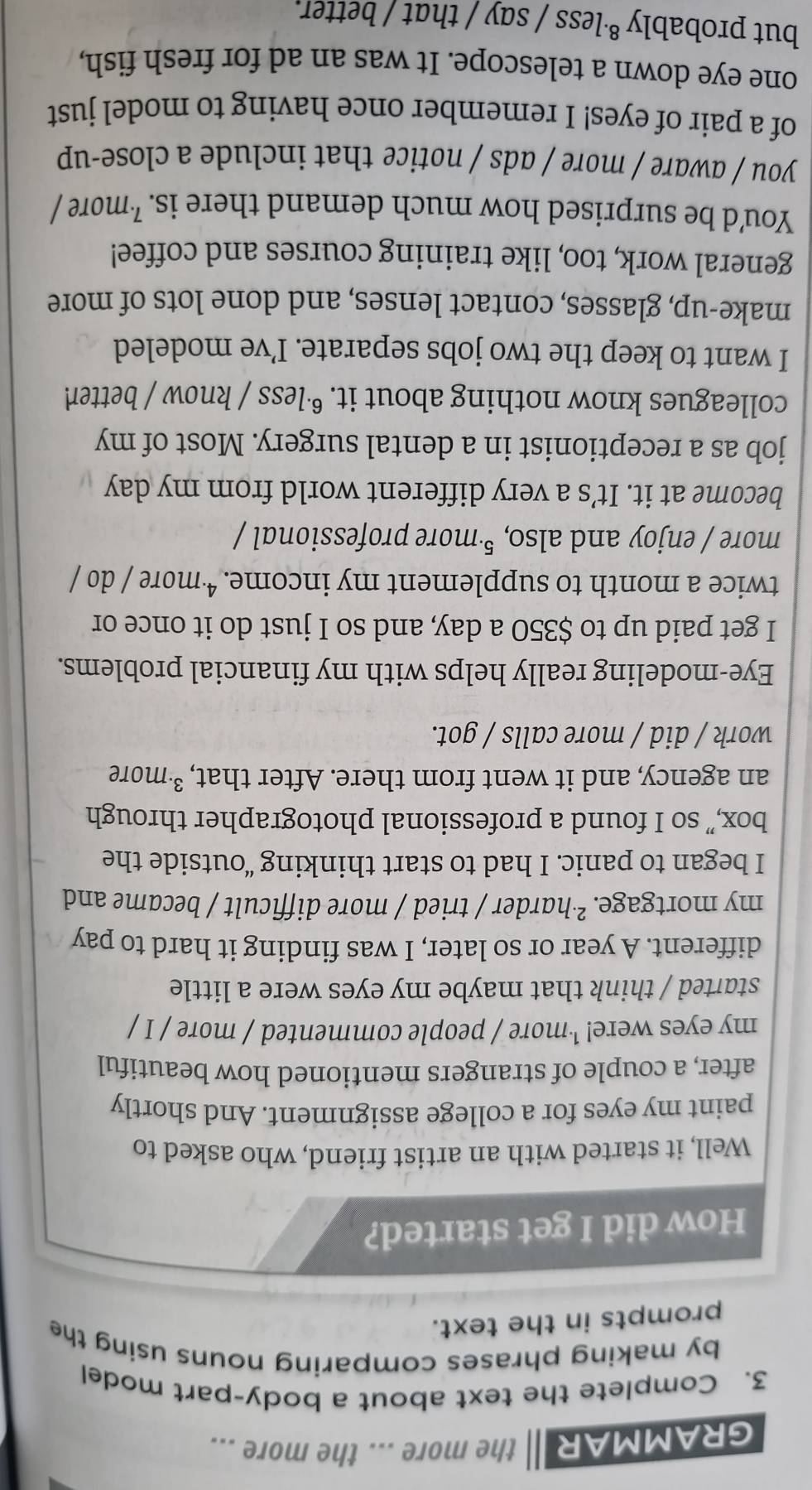 GRAMMAR the more ... the more ... 
3. Complete the text about a body-part model 
by making phrases comparing nouns using the 
prompts in the text. 
How did I get started? 
Well, it started with an artist friend, who asked to 
paint my eyes for a college assignment. And shortly 
after, a couple of strangers mentioned how beautiful 
my eyes were! ¹more / people commented / more / I / 
started / think that maybe my eyes were a little 
different. A year or so later, I was finding it hard to pay 
my mortgage. ²·harder / tried / more difficult / became and 
I began to panic. I had to start thinking “outside the 
box,” so I found a professional photographer through 
an agency, and it went from there. After that, ³ more 
work / did / more calls / got. 
Eye-modeling really helps with my financial problems. 
I get paid up to $350 a day, and so I just do it once or 
twice a month to supplement my income. ª·more / do / 
more / enjoy and also, ⁵·more professional / 
become at it. It’s a very different world from my day
job as a receptionist in a dental surgery. Most of my 
colleagues know nothing about it. ©·less / know / better 
I want to keep the two jobs separate. I’ve modeled 
make-up, glasses, contact lenses, and done lots of more 
general work, too, like training courses and coffee! 
You'd be surprised how much demand there is. ²more / 
you / aware / more / ads / notice that include a close-up 
of a pair of eyes! I remember once having to model just 
one eye down a telescope. It was an ad for fresh fish, 
but probably ⁸·less / say / that / better.