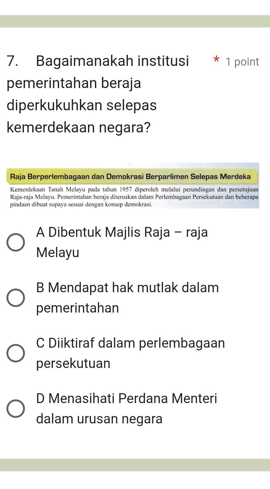 Bagaimanakah institusi * 1 point
pemerintahan beraja
diperkukuhkan selepas
kemerdekaan negara?
Raja Berperlembagaan dan Demokrasi Berparlimen Selepas Merdeka
Kemerdekaan Tanah Melayu pada tahun 1957 diperoleh melalui perundingan dan persetujuan
Raja-raja Melayu. Pemerintahan beraja diteruskan dalam Perlembagaan Persekutuan dan beberapa
pindaan dibuat supaya sesuai dengan konsep demokrasi.
A Dibentuk Majlis Raja - raja
Melayu
B Mendapat hak mutlak dalam
pemerintahan
C Diiktiraf dalam perlembagaan
persekutuan
D Menasihati Perdana Menteri
dalam urusan negara