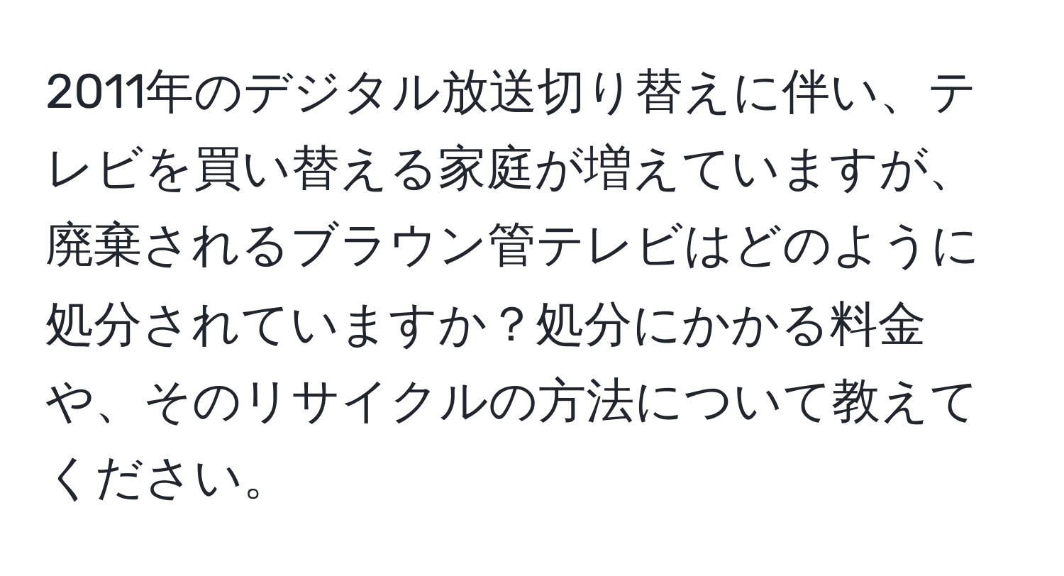 2011年のデジタル放送切り替えに伴い、テレビを買い替える家庭が増えていますが、廃棄されるブラウン管テレビはどのように処分されていますか？処分にかかる料金や、そのリサイクルの方法について教えてください。