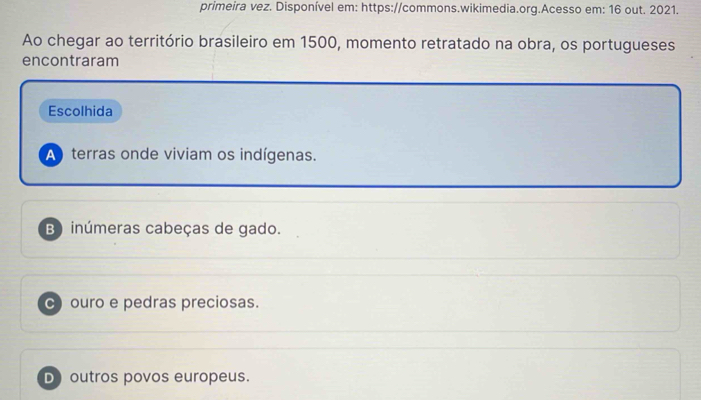 primeira vez. Disponível em: https://commons.wikimedia.org.Acesso em: 16 out. 2021.
Ao chegar ao território brasileiro em 1500, momento retratado na obra, os portugueses
encontraram
Escolhida
A terras onde viviam os indígenas.
B) inúmeras cabeças de gado.
C ouro e pedras preciosas.
D outros povos europeus.