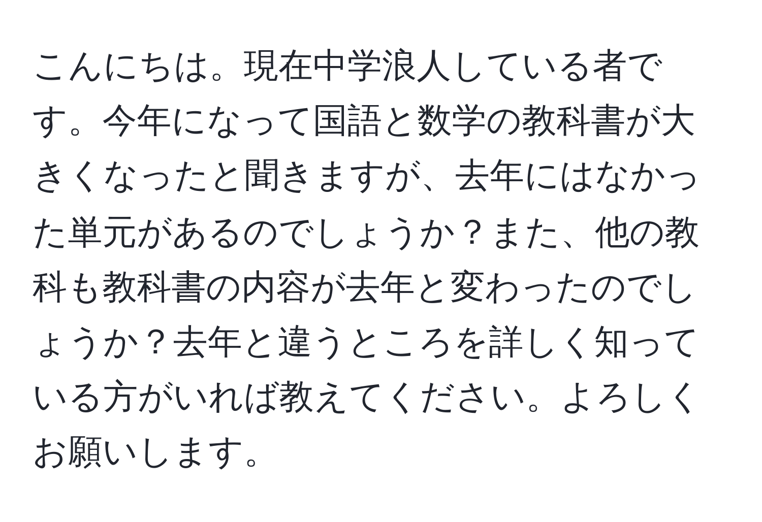 こんにちは。現在中学浪人している者です。今年になって国語と数学の教科書が大きくなったと聞きますが、去年にはなかった単元があるのでしょうか？また、他の教科も教科書の内容が去年と変わったのでしょうか？去年と違うところを詳しく知っている方がいれば教えてください。よろしくお願いします。