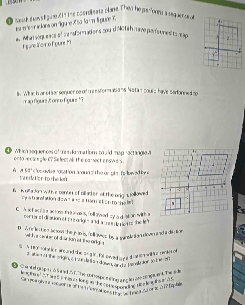 Notah draws figure X in the coordinate plane. Then he performs a sequence of
transformations on figure X to form figure Y.
a. What sequence of transformations could Notah have performed to map
figure X onto figure Y?
b. What is another sequence of transformations Notah could have performed to
map figure X onto figure Y?
① Which sequences of transformations could map rectangle A
onto rectangle B? Select all the correct answers.
A A 90° clockwise rotation around the origin, followed by a
translation to the left
B A dilation with a center of dilation at the origin, followed
by a translation down and a translation to the left
C A reflection across the x-axis, followed by a dilation with a
center of dilation at the origin and a translation to the left
D A reflection across the y-axis, followed by a translation down and a dilation
with a center of dilation at the origin
E A 180° rotation around the origin, followed by a dilation with a center of
dilation at the origin, a translation down, and a translation to the left
Chantel graphs △ S and △ T The corresponding angles are congruent. The side
lengths of △ Tare 5 times as long as the corresponding side lengths of △ S.
Can you give a sequence of transformations that will map △ S onto △ T? Explain.