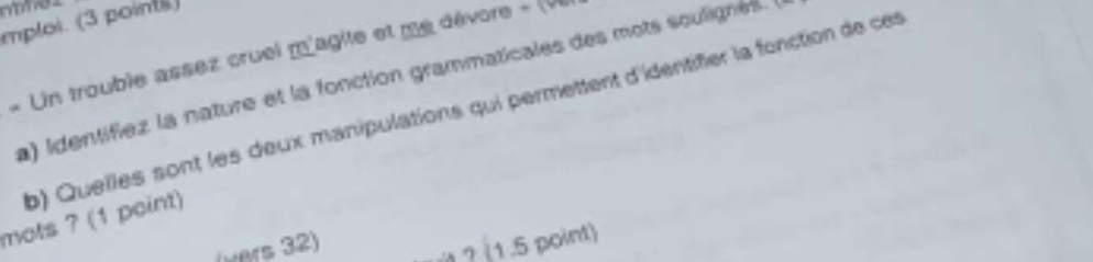 mploi. (3 points) 
« Un trouble assez cruel m'agile et me dévore » (V 
a) identifiez la nature et la fonction grammaticales des mots sculignes. 
b) Quelles sont les deux manipulations qui permettent d'identifier la fonction de ces 
mots ? (1 point) 
(wers 32) 
1 ? (1.5 point)