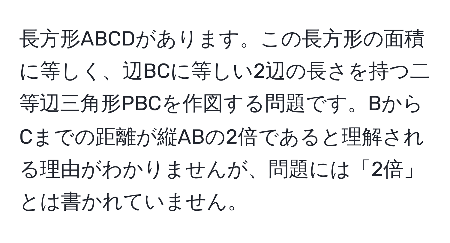 長方形ABCDがあります。この長方形の面積に等しく、辺BCに等しい2辺の長さを持つ二等辺三角形PBCを作図する問題です。BからCまでの距離が縦ABの2倍であると理解される理由がわかりませんが、問題には「2倍」とは書かれていません。