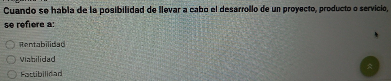 Cuando se habla de la posibilidad de llevar a cabo el desarrollo de un proyecto, producto o servicio,
se refière a:
Rentabilidad
Viabilidad
Factibilidad