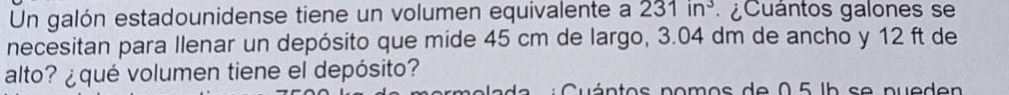 Un galón estadounidense tiene un volumen equivalente a 231in^3 ¿ Cuántos galones se 
necesitan para Ilenar un depósito que mide 45 cm de largo, 3.04 dm de ancho y 12 ft de 
alto? ¿qué volumen tiene el depósito? 
Cuántos nomos de 0 5 lb se nueden