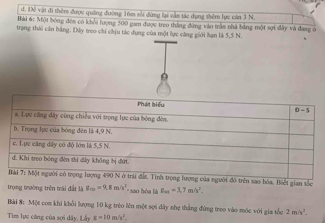 d. Đề vật đi thêm được quãng đường 16m rồi dừng lại cần tác dụng thêm lực cản 3 N.
Bài 6: Một bóng đèn có khối lượng 500 gam được treo thắng đứng vào trần nhà bằng một sợi dây và đang ở
trạang thái cân bằng. Dây treo chỉ chịu tác dụng của một lực căng giới hạn là 5,5 N.

trên sao hỏa. Biết gian tốc
trọng trường trên trái đất là g_TD=9,8m/s^2 , sao hỏa là g_SH=3,7m/s^2.
Bài 8: Một con khỉ khối lượng 10 kg trèo lên một sợi dây nhẹ thẳng đứng treo vào móc với gia tốc 2m/s^2.
Tìm lực căng của sợi dây. Lấy g=10m/s^2.