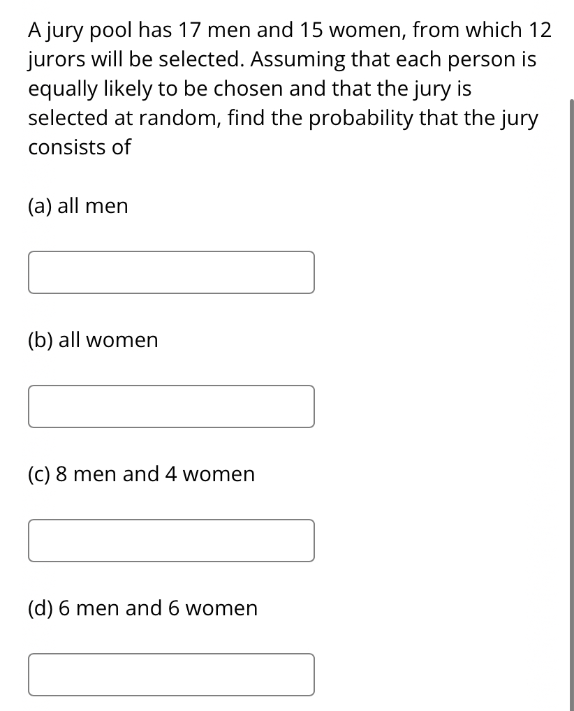 A jury pool has 17 men and 15 women, from which 12
jurors will be selected. Assuming that each person is
equally likely to be chosen and that the jury is
selected at random, find the probability that the jury
consists of
(a) all men
(b) all women
(c) 8 men and 4 women
(d) 6 men and 6 women