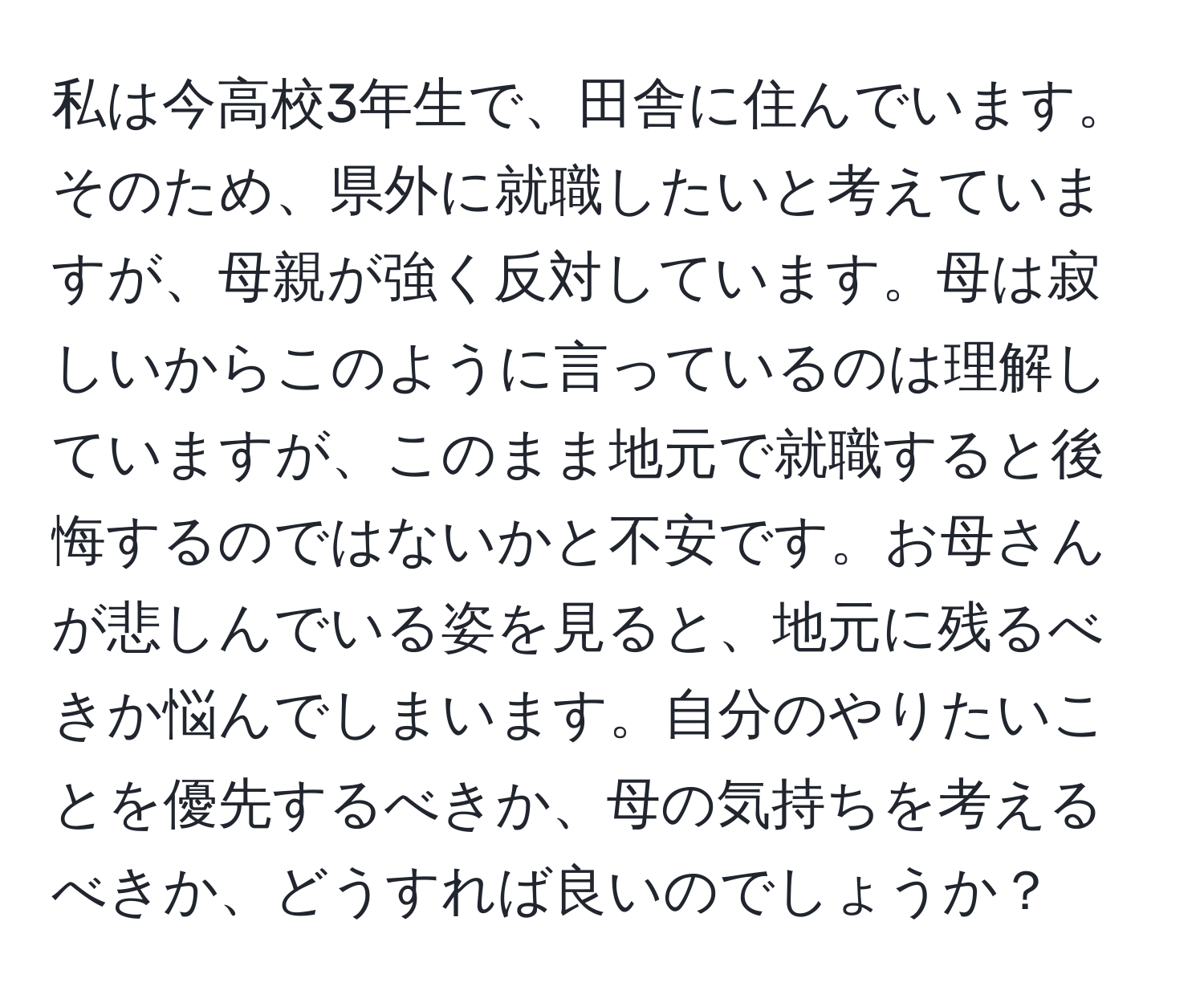 私は今高校3年生で、田舎に住んでいます。そのため、県外に就職したいと考えていますが、母親が強く反対しています。母は寂しいからこのように言っているのは理解していますが、このまま地元で就職すると後悔するのではないかと不安です。お母さんが悲しんでいる姿を見ると、地元に残るべきか悩んでしまいます。自分のやりたいことを優先するべきか、母の気持ちを考えるべきか、どうすれば良いのでしょうか？