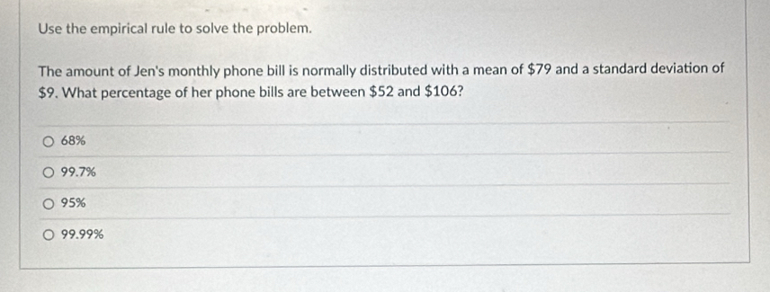 Use the empirical rule to solve the problem.
The amount of Jen's monthly phone bill is normally distributed with a mean of $79 and a standard deviation of
$9. What percentage of her phone bills are between $52 and $106?
68%
99.7%
95%
99.99%