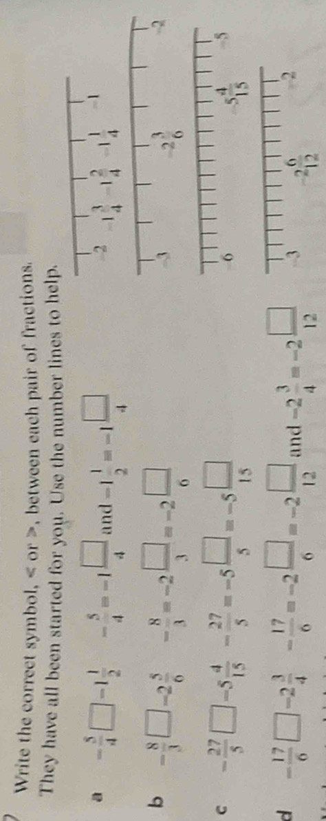 Write the correct symbol, < or >, between each pair of fractions
They have all been started for you. Use the number lines to help.
a - 5/4 □ -1 1/2  - 5/4 =-1 □ /4  (1 nd -1 1/2 =-1 □ /4 
b - 8/3 □ -2 5/6  - 8/3 =-2 □ /3 =-2 □ /6 
-3
-2 3/6 
-2
C - 27/5 □ -5 4/15 - 27/5 =-5 □ /5 =-5 □ /15 
a - 17/6 □ -2 3/4 - 17/6 =-2 □ /6 =-2 □ /12  and -2 3/4 =-2 □ /12  -2 6/12 