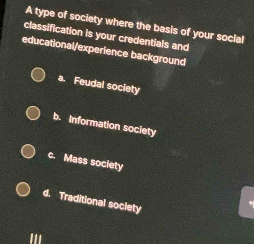 A type of society where the basis of your social
classification is your credentials and
educational/experience background
a. Feudal society
b. Information society
c. Mass society
d. Traditional society