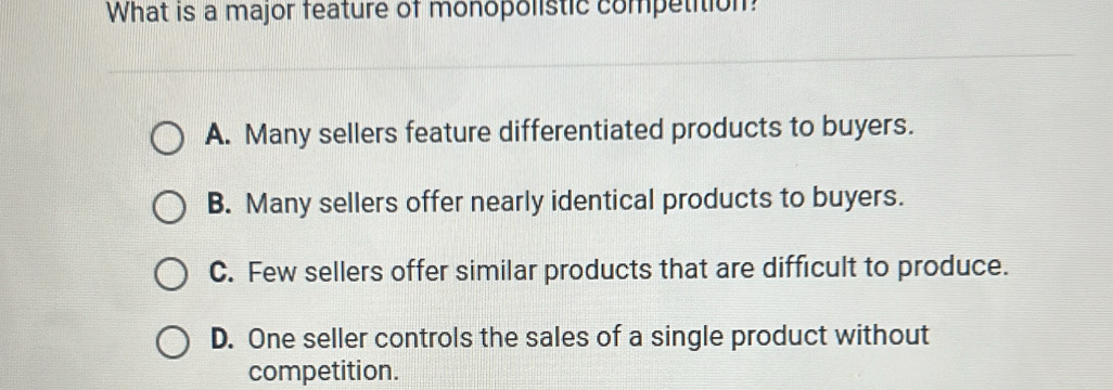 What is a major feature of monopolistic competition
A. Many sellers feature differentiated products to buyers.
B. Many sellers offer nearly identical products to buyers.
C. Few sellers offer similar products that are difficult to produce.
D. One seller controls the sales of a single product without
competition.