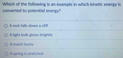 Which of the following is an example in which kinetic energy is
converted to potential energy?
A rock falls down a cliff
A light bulb glows brightly
A match burns
A spring is stretched