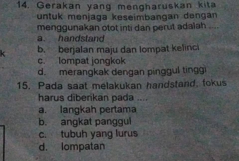 Gerakan yang mengharuskan kita
untuk menjaga keseimbangan dengan
menggunakan otot inti dan perut adalah ....
a. handstand
k
b. berjalan maju dan lompat kelinci
c. lompat jongkok
d. merangkak dengan pinggul tinggi
15. Pada saat melakukan handstand, fokus
harus diberikan pada ....
a. langkah pertama
b. angkat panggul
c. tubuh yang lurus
d. lompatan