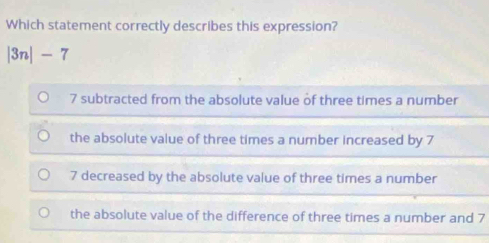 Which statement correctly describes this expression?
|3n|-7
7 subtracted from the absolute value of three times a number
the absolute value of three times a number increased by 7
7 decreased by the absolute value of three times a number
the absolute value of the difference of three times a number and 7