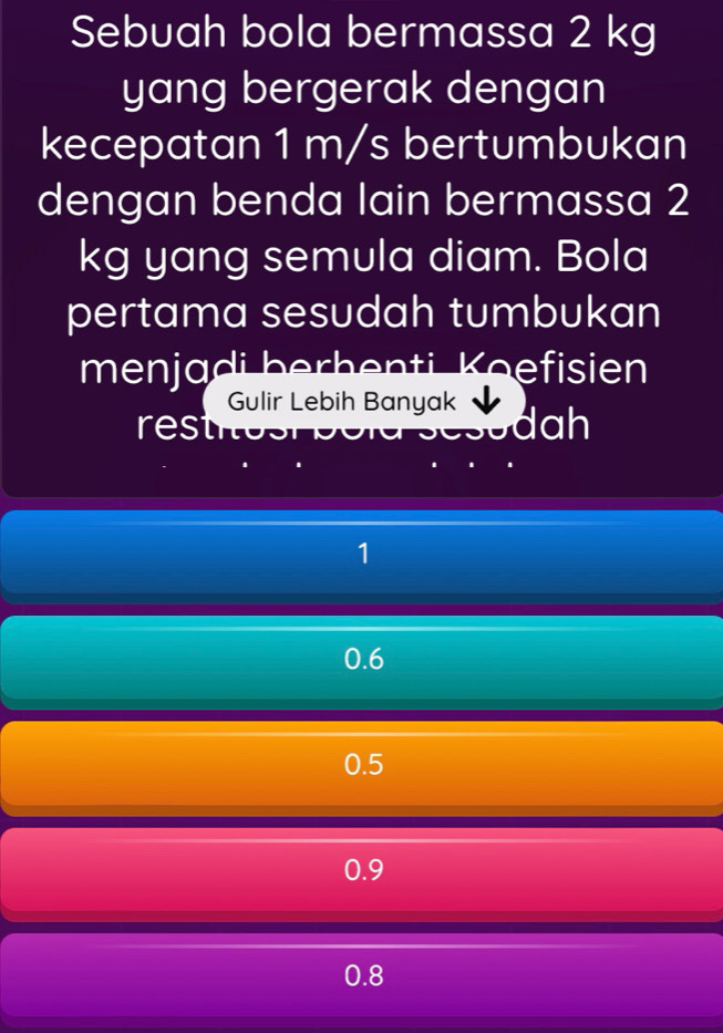 Sebuah bola bermassa 2 kg
yang bergerak dengan
kecepatan 1 m/s bertumbukan
dengan benda lain bermassa 2
kg yang semula diam. Bola
pertama sesudah tumbukan
menjadi berhenti Koefisien
Gulir Lebih Banyak
restio dah
1
0.6
0.5
0.9
0.8