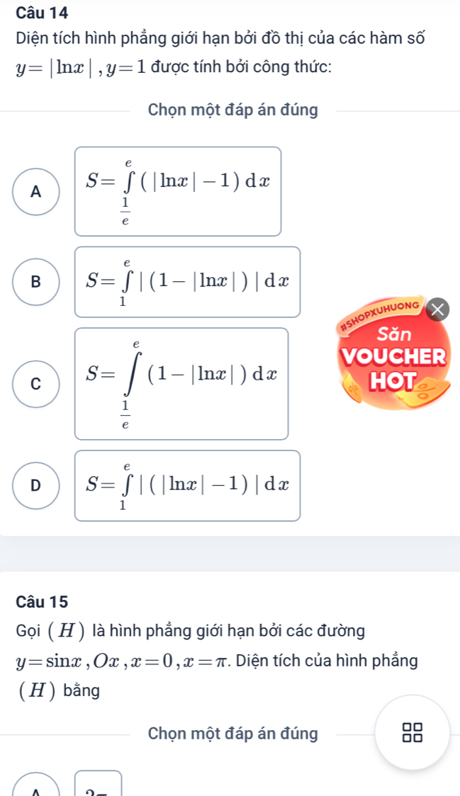 Diện tích hình phẳng giới hạn bởi đồ thị của các hàm số
y=|ln x|, y=1 được tính bởi công thức:
Chọn một đáp án đúng
A S=∈tlimits _ 1/e ^e(|ln x|-1)dx
B S=∈tlimits _1^(e|(1-|ln x|)|dx
BSHOPXUHUONG
Săn
C S=∈tlimits _frac 1)e^e(1-|ln x|)dx
VOUCHER
HOT
D S=∈tlimits _1^e|(|ln x|-1)|dx
Câu 15
Gọi (H ) là hình phẳng giới hạn bởi các đường
y=sin x, Ox, x=0, x=π. Diện tích của hình phẳng
( H) bằng
Chọn một đáp án đúng