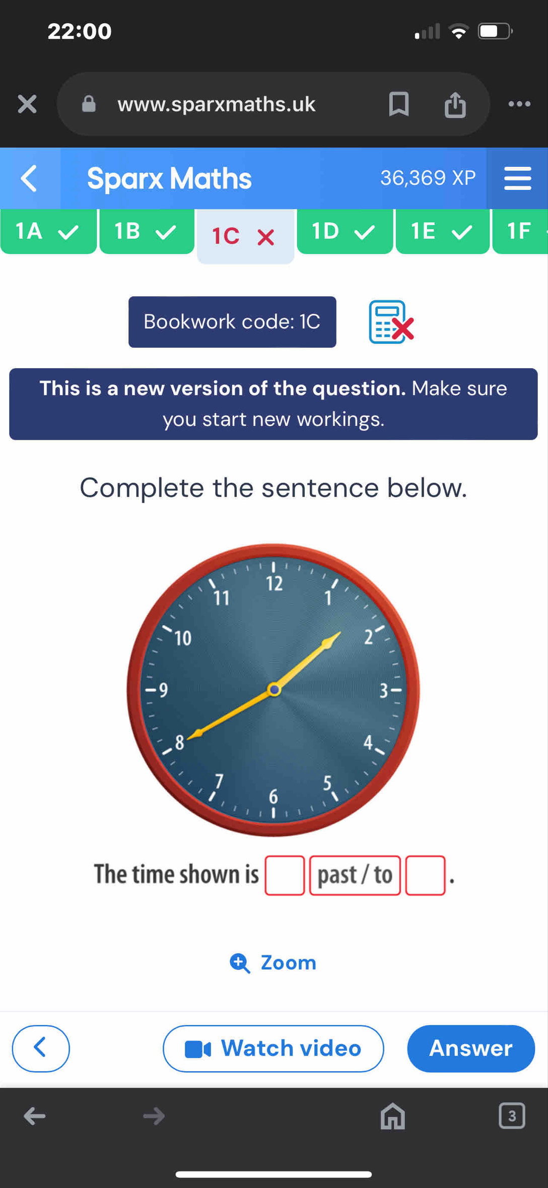 22:00 
www.sparxmaths.uk .. 
Sparx Maths 36,369 XP 
1A 
1B 
1C x 1D 1E 1F 
Bookwork code: 1C 
This is a new version of the question. Make sure 
you start new workings. 
Complete the sentence below. 
The time shown is past / to 
Zoom 
Watch video Answer