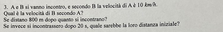 A e B si vanno incontro, e secondo B la velocità di A è 10 km/h. 
Qual è la velocità di B secondo A? 
Se distano 800 m dopo quanto si incontrano? 
Se invece si incontrassero dopo 20 s, quale sarebbe la loro distanza iniziale?