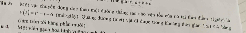 inh giả trị a+b+c. 
*âu 3: Một vật chuyển động dọc theo một đường thẳng sao cho vận tốc của nó tại thời điểm 1(giây) là
v(t)=t^2-t-6 (mét/giây). Quãng đường (mét) vật đi được trong khoảng thời gian 1≤ t≤ 4 bằng 
(làm tròn tới hàng phần mười) 
lu 4. Một viên gạch hoa hình vuộng có