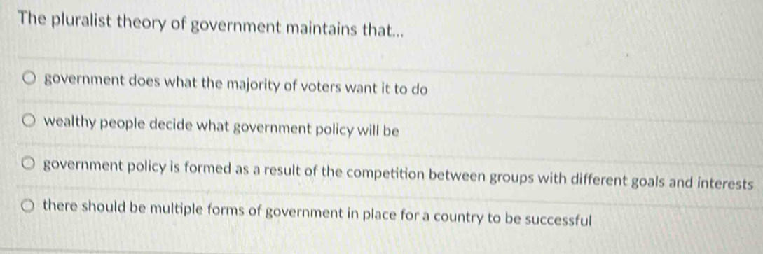 The pluralist theory of government maintains that...
government does what the majority of voters want it to do
wealthy people decide what government policy will be
government policy is formed as a result of the competition between groups with different goals and interests
there should be multiple forms of government in place for a country to be successful