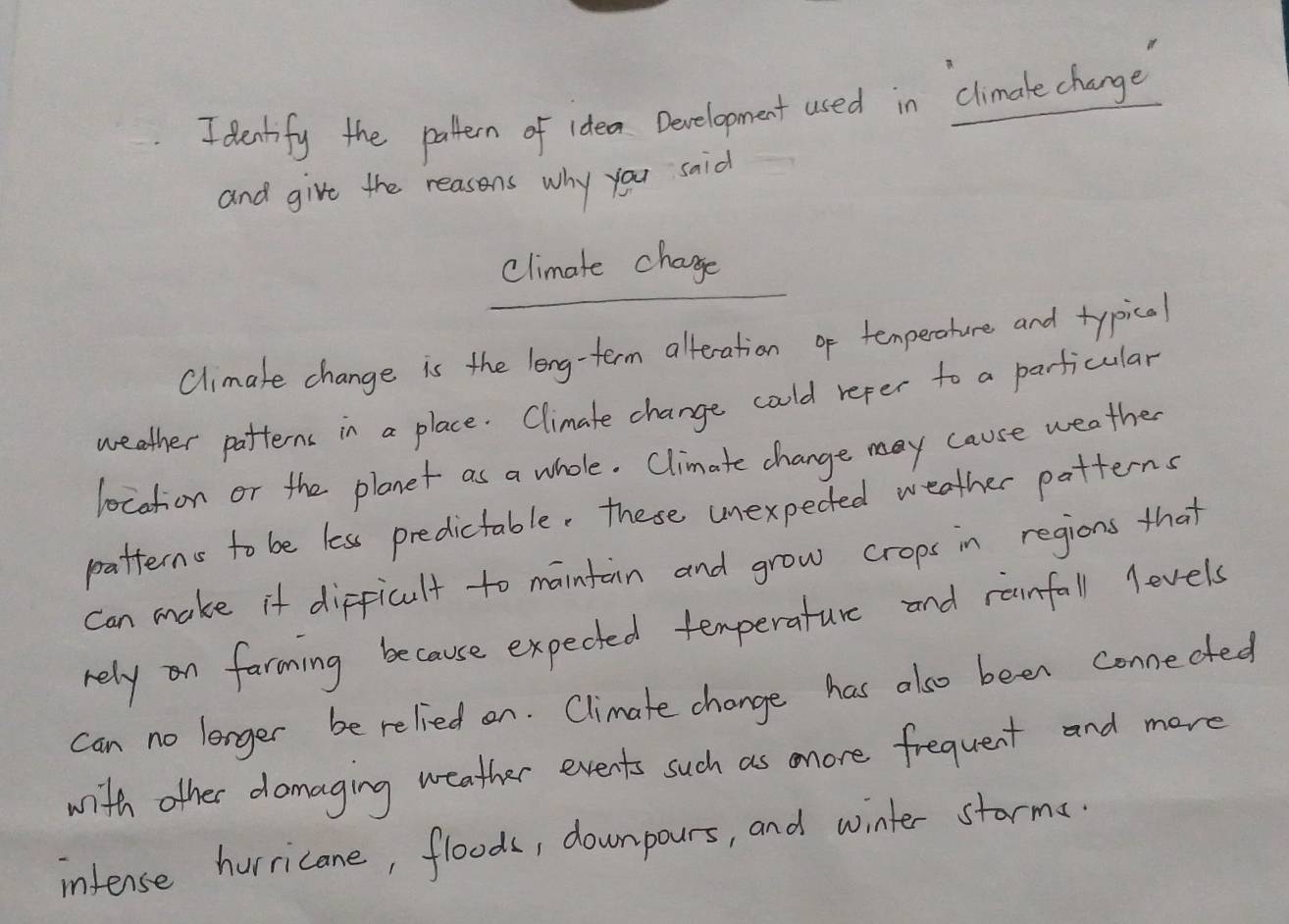 denkify the patten of idea Development used in climake change 
and give the reasons why you sid 
climate chage 
Climake change is the leng-term alteration of temperohure and typical 
weather patterns in a place. Climate change coold refer to a parficular 
location or the planet as a whole. Climate change may cause weather 
patterns to be less predictable. these unexpected weather patterns 
can make it difficult to maintain and grow crops in regions that 
rely n faroming because expected temperature and ranfall levels 
can no lorger be relied on. Climate change has also been connected 
with other domaging weather events such as mnore frequent and more 
infense hurricane, floods, downpours, and winter starma.