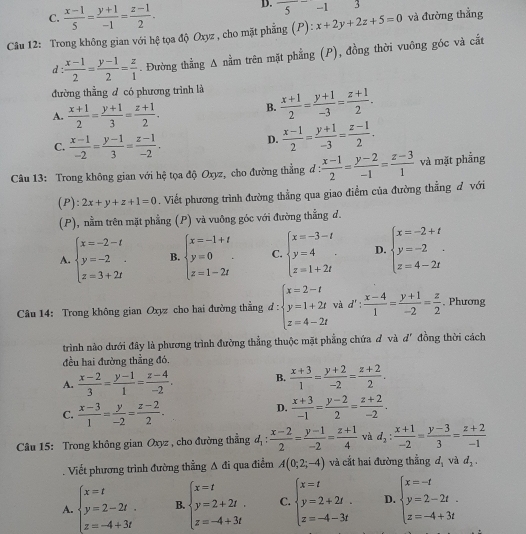 C.  (x-1)/5 = (y+1)/-1 = (z-1)/2 .
D. 5 -1
Câu 12: Trong không gian với hệ tọa độ Oxyz , cho mặt phẳng (P): x+2y+2z+5=0 và đường thắng
d  (x-1)/2 = (y-1)/2 = z/1 . Đường thẳng A nằm trên mặt phẳng (P), đồng thời vuông góc và cáắt
đường thằng đ có phương trình là  (x+1)/2 = (y+1)/-3 = (z+1)/2 .
A.  (x+1)/2 = (y+1)/3 = (z+1)/2 .
B.
C.  (x-1)/-2 = (y-1)/3 = (z-1)/-2 .
D.  (x-1)/2 = (y+1)/-3 = (z-1)/2 .
Câu 13: Trong không gian với hệ tọa độ Oxyz, cho đường thẳng đ :  (x-1)/2 = (y-2)/-1 = (z-3)/1  và mặt phẫng
(P): 2x+y+z+1=0. Viết phương trình đường thẳng qua giao điểm của đường thẳng đ với
(P), nằm trên mặt phẳng (P) và vuông góc với đường thẳng d.
A. beginarrayl x=-2-t y=-2 z=3+2tendarray. .endarray. B. beginarrayl x=-1+t y=0 z=1-2tendarray. . C. beginarrayl x=-3-t y=4 z=1+2tendarray. . D. beginarrayl x=-2+t y=-2 z=4-2tendarray.
Câu 14: Trong không gian Oxyz cho hai đường thằng d:beginarrayl x=2-t y=1+2t z=4-2tendarray. và d  (x-4)/1 = (y+1)/-2 = z/2  , Phương
trình nào dưới đây là phương trình đường thẳng thuộc mặt phẳng chứa đ và đ' đồng thời cách
đều hai đường thẳng đó.
A.  (x-2)/3 = (y-1)/1 = (z-4)/-2 . B.  (x+3)/1 = (y+2)/-2 = (z+2)/2 .
C.  (x-3)/1 = y/-2 = (z-2)/2 .
D.  (x+3)/-1 = (y-2)/2 = (z+2)/-2 .
Câu 15: Trong không gian Oxyz , cho đường thắng d_1: (x-2)/2 = (y-1)/-2 = (z+1)/4  và d_2: (x+1)/-2 = (y-3)/3 = (z+2)/-1 . Viết phương trình đường thẳng △ di qua điểm A(0;2;-4) và cắt hai đường thẳng d_1 và d_2.
A. beginarrayl x=t y=2-2t. z=-4+3tendarray. B beginarrayl x=t y=2+2t. z=-4+3tendarray. C. beginarrayl x=t y=2+2t. z=-4-3tendarray. D. beginarrayl x=-t y=2-2t. z=-4+3tendarray.