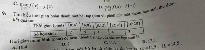 C. max f(x)=f(2).
[-13]
D. .beginarrayr max |-b|endarray. f(x)=f(-1)
9: Tìm hiều thời gian hoàn thành một bài tập (đơn vị
im học sinh thu được
kết
Thời gian trung bình (phút) để hoàn thành bài tập của các em học sin
C. 11,3. D. 12,5.
A. 10,4. B. 7.
với bộ ba tứ phân vị lằn lượt là Q_1=11,5;Q_2=14,5;