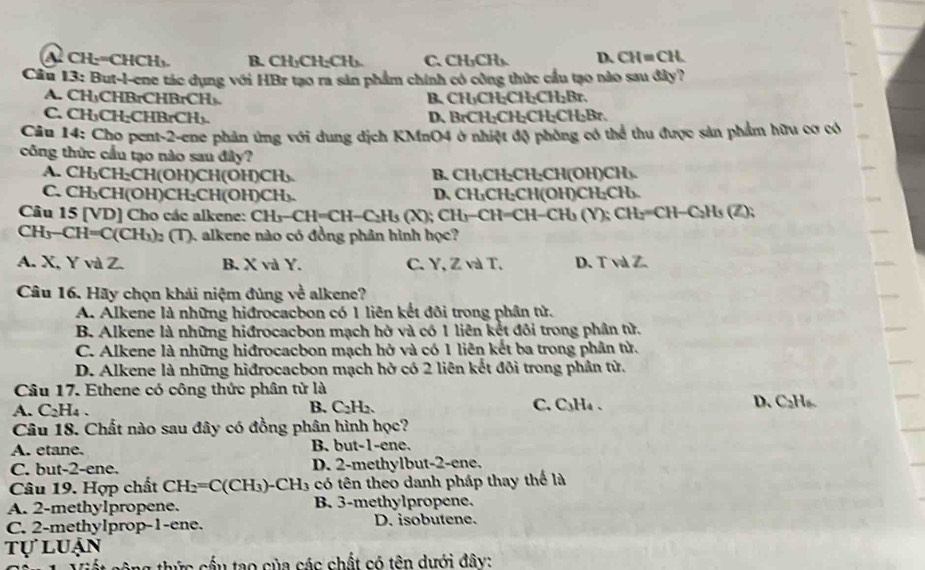 A CH:=CHCH) B. CH₃CH₂CH₃. C.CH₃CH₃. D. CH=CH.
Cầu 13: But-l-ene tác dụng với HBr tạo ra sản phẩm chính có công thức cầu tạo nào sau đây?
A. CH₃CHBrCHBrCH₃. B. CH_3CH_2CH_2CH_2Br.
C. CH₃CH₂CHBrCH₃. D、 BrCH_2CH_2CH_2C
Câu 14: Cho pent-2-ene phản ứng với dung dịch KMnO4 ở nhiệt độ phòng có thể thu được sản phẩm hữu cơ có
công thức cầu tạo nào sau đây?
A. CH₃CH₂CH(OH)CH(0 H)CH_3 B. CH₃CH₂CH₂CH(OH)CH₃.
C. C H_3 CH(OH) CH_2CH( OH)CH₃. D、 CH₃CH₂CH(OH)CH₂CH₃.
Câu 15 [VD] Cho các alkene: CH_x-CI H=CH−C₂H₃ (X); CH₃−CH=CH−CH₃ (Y); CH₂=CH−C₂Hs (Z);
CH_3-CH=C(CH_3)_2(T) ). alkene nào có đồng phân hình học?
A. X, Y và Z. B. X và Y. C. Y, Z và T, D. T và Z.
Câu 16. Hãy chọn khải niệm đủng về alkene?
A. Alkene là những hiđrocacbon có 1 liên kết đôi trong phân tử.
B. Alkene là những hiđrocacbon mạch hở và có 1 liên kết đôi trong phân tử.
C. Alkene là những hiđrocacbon mạch hở và có 1 liên kết ba trong phần tử.
D. Alkene là những hiđrocacbon mạch hở có 2 liên kết đôi trong phần tử.
Câu 17. Ethene có công thức phân tử là
A. C_2H_4. C. C₃H₄ 、 D. C₂H₆.
B. C_2H_2
Câu 18. Chất nào sau đây có đồng phân hình học?
A. etane. B. but-1-ene.
C. but-2-ene. D. 2-methylbut-2-ene.
Câu 19. Hợp chất CH_2=C(CH_3) -CH_3 có tên theo danh pháp thay thế là
A. 2-methylpropene. B. 3-methylpropene.
C. 2-methyIprop-1-ene. D. isobutene.
tự luận
ng thức cầu tạo của các chất có tên dưới đây: