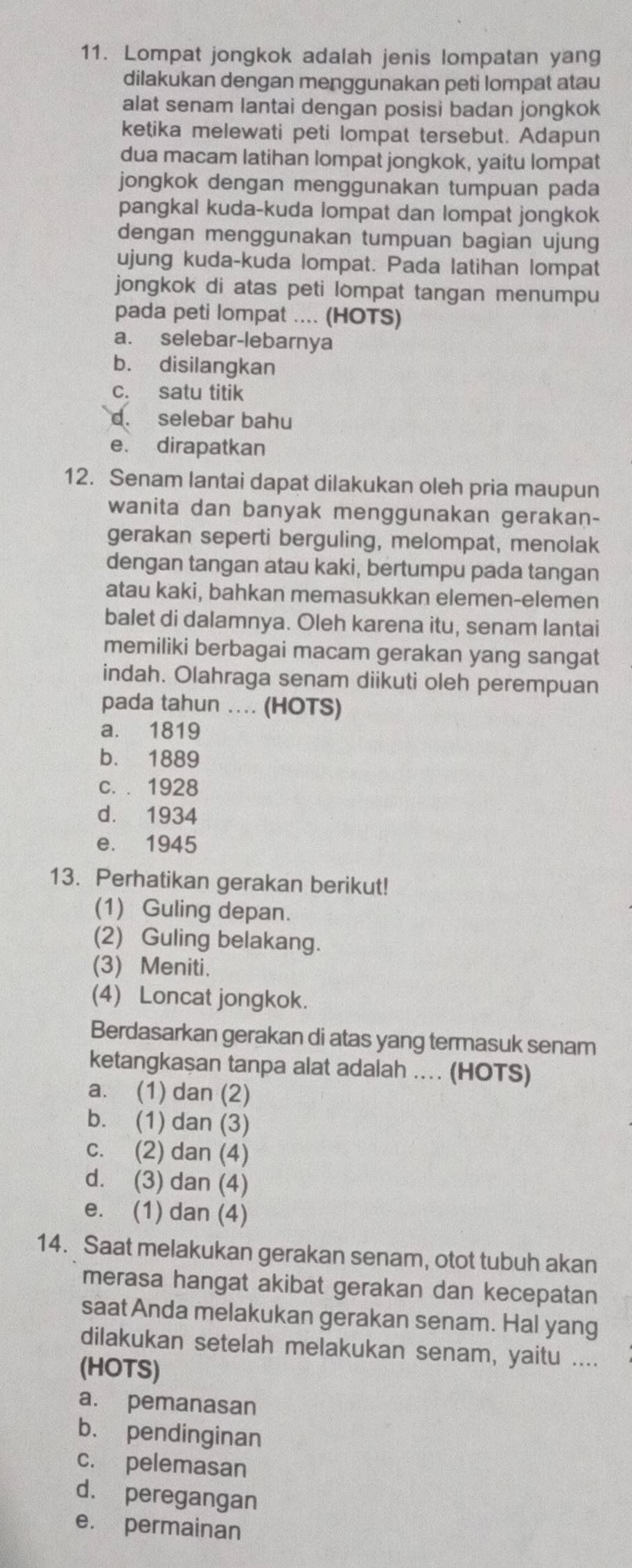 Lompat jongkok adalah jenis lompatan yang
dilakukan dengan menggunakan peti lompat atau
alat senam lantai dengan posisi badan jongkok
ketika melewati peti lompat tersebut. Adapun
dua macam latihan lompat jongkok, yaitu lompat
jongkok dengan menggunakan tumpuan pada
pangkal kuda-kuda lompat dan lompat jongkok
dengan menggunakan tumpuan bagian ujung
ujung kuda-kuda lompat. Pada latihan lompat
jongkok di atas peti lompat tangan menumpu
pada peti lompat .... (HOTS)
a. selebar-lebarnya
b. disilangkan
c. satu titik
d. selebar bahu
e. dirapatkan
12. Senam lantai dapat dilakukan oleh pria maupun
wanita dan banyak menggunakan gerakan-
gerakan seperti berguling, melompat, menolak
dengan tangan atau kaki, bertumpu pada tangan
atau kaki, bahkan memasukkan elemen-elemen
balet di dalamnya. Oleh karena itu, senam lantai
memiliki berbagai macam gerakan yang sangat
indah. Olahraga senam diikuti oleh perempuan
pada tahun ... (HOTS)
a. 1819
b. 1889
c. . 1928
d. 1934
e. 1945
13. Perhatikan gerakan berikut!
(1) Guling depan.
(2) Guling belakang.
(3) Meniti.
(4) Loncat jongkok.
Berdasarkan gerakan di atas yang termasuk senam
ketangkaşan tanpa alat adalah ... (HOTS)
a. (1) dan (2)
b. (1) dan (3)
c. (2) dan (4)
d. (3) dan (4)
e. (1) dan (4)
14. Saat melakukan gerakan senam, otot tubuh akan
merasa hangat akibat gerakan dan kecepatan
saat Anda melakukan gerakan senam. Hal yang
dilakukan setelah melakukan senam, yaitu ....
(HOTS)
a. pemanasan
b. pendinginan
c. pelemasan
d. peregangan
e. permainan