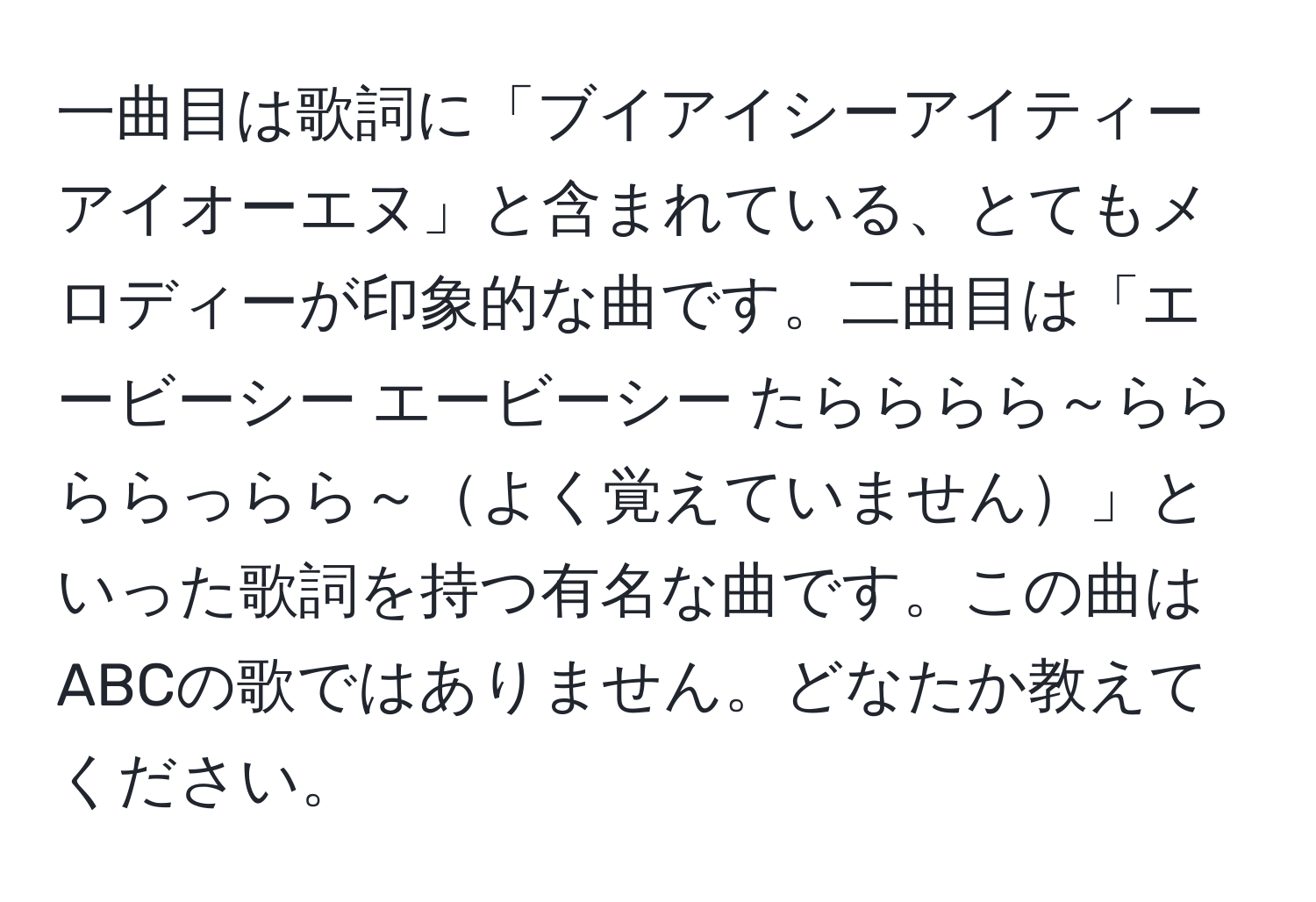 一曲目は歌詞に「ブイアイシーアイティーアイオーエヌ」と含まれている、とてもメロディーが印象的な曲です。二曲目は「エービーシー エービーシー たらららら～らら ららっらら～よく覚えていません」といった歌詞を持つ有名な曲です。この曲はABCの歌ではありません。どなたか教えてください。