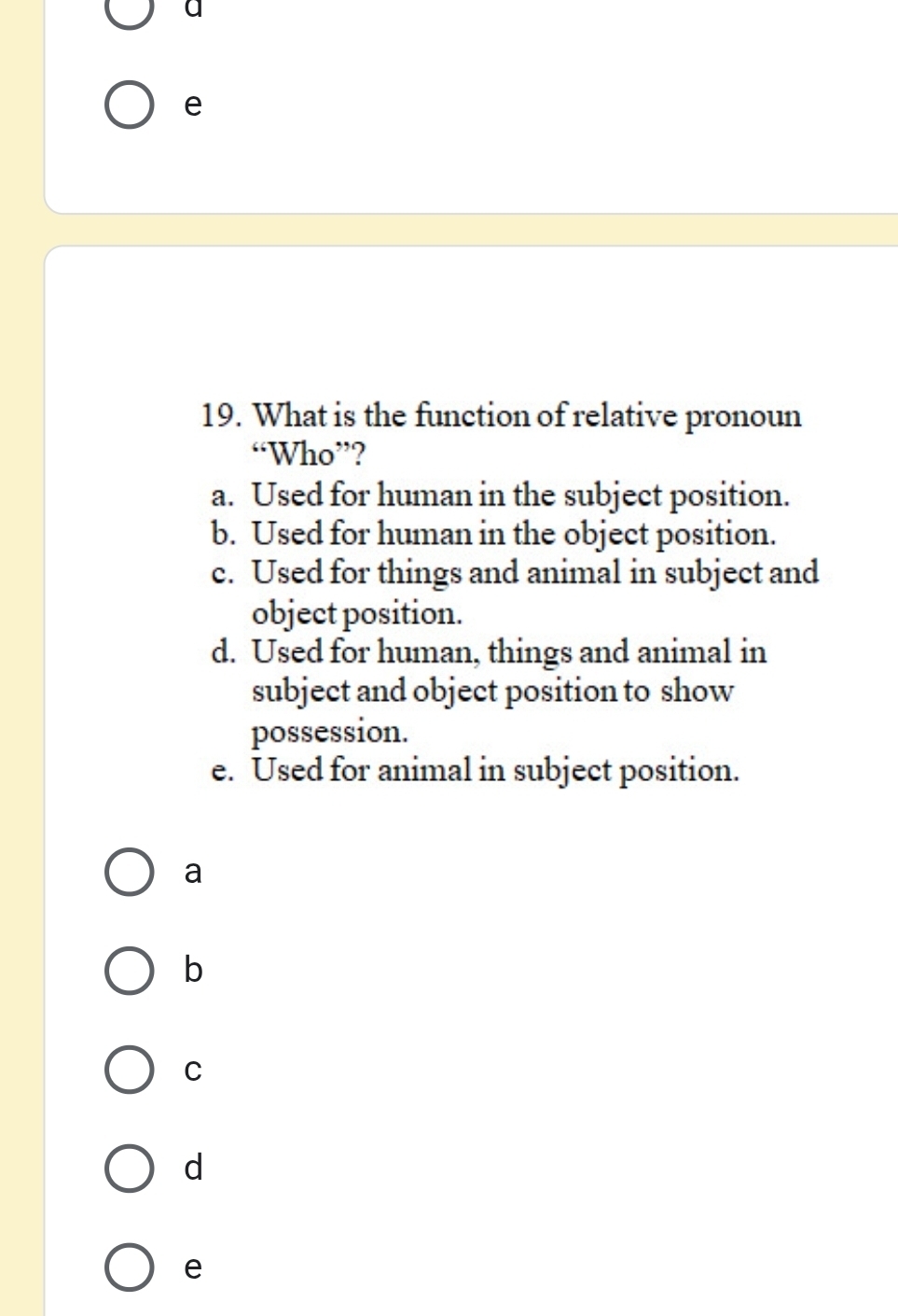 a 
e 
19. What is the function of relative pronoun 
“Who”? 
a. Used for human in the subject position. 
b. Used for human in the object position. 
c. Used for things and animal in subject and 
object position. 
d. Used for human, things and animal in 
subject and object position to show 
possession. 
e. Used for animal in subject position. 
a 
b 
C 
d 
e