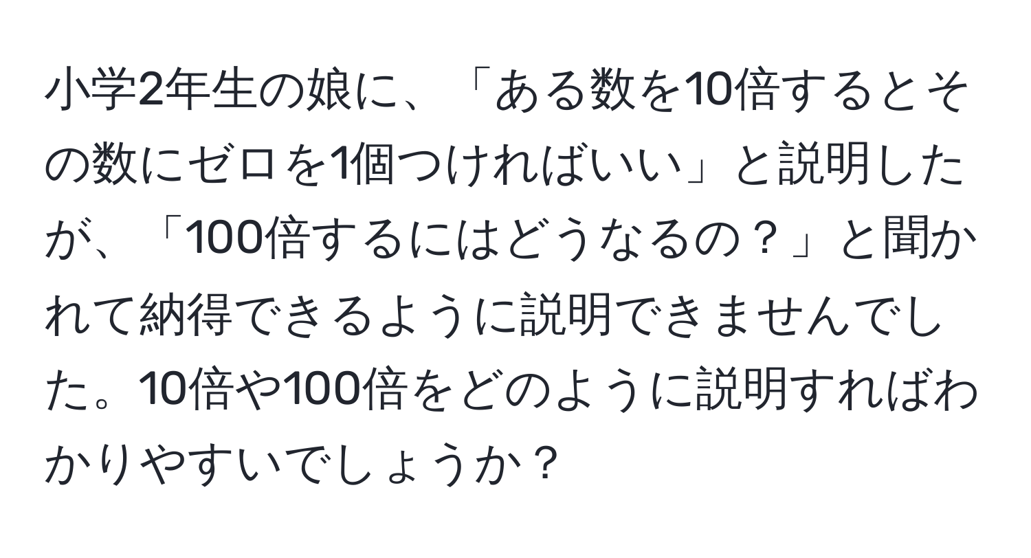 小学2年生の娘に、「ある数を10倍するとその数にゼロを1個つければいい」と説明したが、「100倍するにはどうなるの？」と聞かれて納得できるように説明できませんでした。10倍や100倍をどのように説明すればわかりやすいでしょうか？