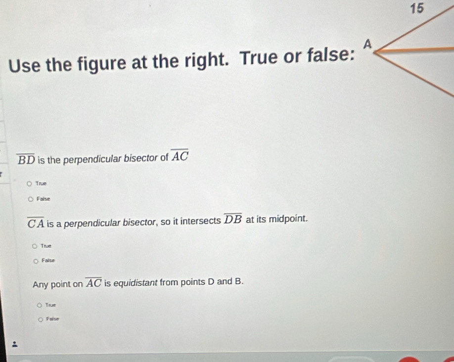 Use the figure at the right. True or false:
overline BD is the perpendicular bisector of overline AC
True
Faise
overline CA is a perpendicular bisector, so it intersects overline DB at its midpoint.
True
False
Any point on overline AC is equidistant from points D and B.
True
False