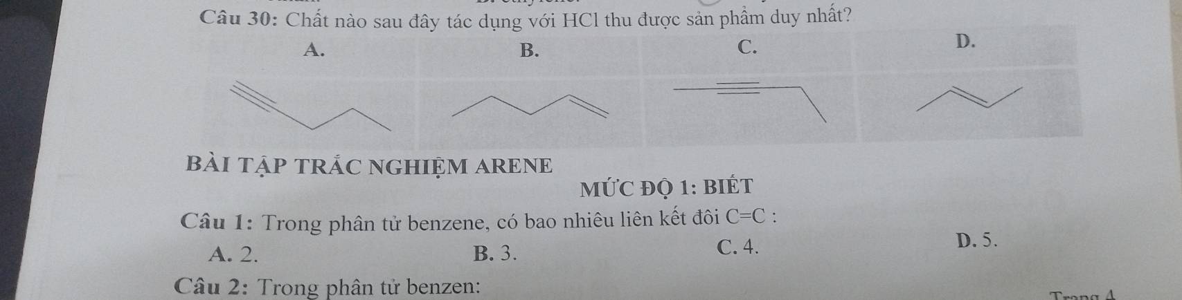 Chất nào sau đây tác dụng với HCl thu được sản phẩm duy nhất?
A.
B.
D.
bàI TậP TRÁC NGHIỆM ARENE
MỨC ĐQ 1: BIÉT
Câu 1: Trong phân tử benzene, có bao nhiêu liên kết đôi C=C :
A. 2. B. 3. C. 4.
D. 5.
Câu 2: Trong phân tử benzen: