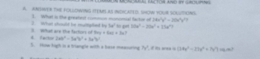 MDON MONOMIAL FACTOR AND IY GROUPING 
A. ANSWER THE FOLLDWING ITEMS AS INDICATED. SHOW YOUR SOLUITIONS. 
1. What is the greatest common monomial factor of 24x^2y^2-20x^2y^2 , 
2. What should be multiplied by 5a^2 to giet 10a^3-20a^2+15a^4 2 
3. What are the factors of 9xy+6xz+3x y 
4. Factor 2ab^2-5a^2b^2+3a^2b^2. 
5. How high is a triangle with a base measuring 7y^3 if its area is (14x^3-21y^4+7y^3) sq,m?