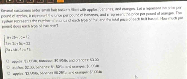 Several customers order small fruit baskets filled with apples, bananas, and oranges. Let a represent the price per
pound of apples, b represent the price per pound of bananas, and c represent the price per pound of oranges. The
system represents the number of pounds of each type of fruit and the total price of each fruit basket. How much per
pound does each type of fruit cost?
beginarrayl a+2b+3c=12 3a+2b+5c=22 2a+4b+4c=18endarray.
apples: $2.00/lb, bananas. $0.50/ib, and oranges: $3.00
apples. $2.00, bananas: $1.50/lb, and oranges: $3.00/ib
apples: $2.50/lb, bananas $0.25/lb, and oranges: $3.00/ib