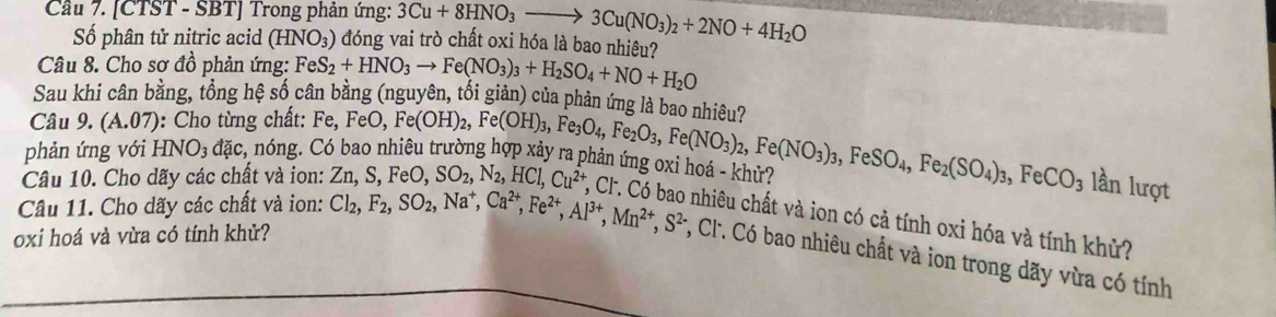 Cầu 7. [CTST - SBT] Trong phản ứng: 3Cu+8HNO_3to 3Cu(NO_3)_2+2NO+4H_2O
Số phân tử nitric acid (HNO_3) đóng vai trò chất oxi hóa là bao nhiêu?
Câu 8. Cho sơ đồ phản ứng: Fe
Sau khi cân bằng, tổng hệ số câ S_2+HNO_3to Fe(NO_3)_3+H_2SO_4+NO+H_2O ảng (nguyên, tối giản) của phản ứng là bao nhiêu?
Câu 9. (A.07) : Cho từng chất:
phản ứng với HNO_3 dac : nóng. Có bao nhiêu trường hợp xảy 
Câu 10. Cho dãy các chất và ion: Fe,FeO,Fe(OH)_2,Fe(OH)_3,Fe_3O_4,Fe_2O_3,Fe(NO_3)_2,Fe(NO_3)_3,FeSO_4,Fe_2(SO_4)_3,FeCO_3 Zn,S,FeO,SO_2,N_2,HCl,Cu^(2+),. han tng ốxi hoa - khử?
lần lượt
, Cl. Có bao nhiêu chất và ion có cả tính oxi hóa và tính khử?
oxi hoá và vừa có tính khử?
Câu 11. Cho dãy các chất và ion: Cl_2,F_2,SO_2,Na^+,Ca^(2+),Fe^(2+),Al^(3+),Mn^(2+),S^(2-) , C'. Có bao nhiêu chất và ion trong dãy vừa có tính