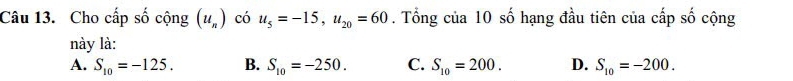 Cho cấp số cộng (u_n) có u_5=-15, u_20=60. Tổng của 10 số hạng đầu tiên của cấp số cộng
này là:
A. S_10=-125. B. S_10=-250. C. S_10=200. D. S_10=-200.