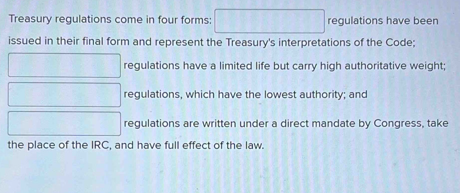 Treasury regulations come in four forms: □  regulations have been 
issued in their final form and represent the Treasury's interpretations of the Code; 
regulations have a limited life but carry high authoritative weight; 
regulations, which have the lowest authority; and 
regulations are written under a direct mandate by Congress, take 
the place of the IRC, and have full effect of the law.