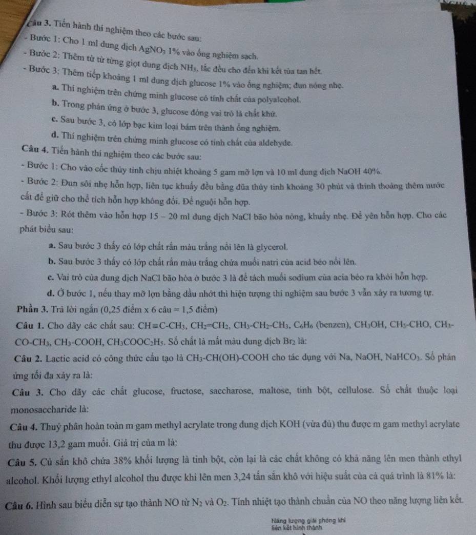 Cầu 3. Tiến hành thí nghiệm theo các bước sau:
Bước 1: Cho 1 ml dung dịch AgNO₃ 1% vào ống nghiệm sạch.
- Bước 2: Thêm từ từ từng giọt dung dịch NH₃, lắc đều cho đến khi kết tủa tan hết
- Bước 3: Thêm tiếp khoảng 1 ml dung dịch glucose 1% vào ống nghiệm; đun nóng nhẹ.
a. Thi nghiệm trên chứng minh glucose có tính chất của polyalcohol.
b. Trong phản ứng ở bước 3, glucose đóng vai trò là chất khứ.
c. Sau bước 3, có lớp bạc kim loại bám trên thành ổng nghiệm.
d. Thí nghiệm trên chứng minh glucose có tỉnh chất của aldehyde.
Câu 4. Tiển hành thí nghiệm theo các bước sau:
- Bước 1: Cho vào cốc thủy tinh chịu nhiệt khoảng 5 gam mỡ lợn và 10 ml dung địch NaOH 40%.
- Bước 2: Đun sôi nhẹ hỗn hợp, liên tục khuẩy đều bằng đũa thủy tinh khoảng 30 phút và thính thoáng thêm nước
cất để giữ cho thể tích hỗn hợp không đổi. Để nguội hỗn hợp.
- Bước 3: Rót thêm vào hỗn hợp 15 - 20 ml dung dịch NaCl bão hòa nòng, khuẩy nhẹ. Để yên hỗn hợp. Cho các
phát biểu sau:
a. Sau bước 3 thấy có lớp chất rắn màu trắng nổi lên là glycerol.
b. Sau bước 3 thấy có lớp chất rắn màu trắng chứa muối natri của acid béo nổi lên.
c. Vai trò của dung dịch NaCl bão hòa ở bước 3 là để tách muối sodium của acia béo ra khỏi hỗn hợp.
d. Ở bước 1, nếu thay mỡ lợn bằng dầu nhớt thì hiện tượng thí nghiệm sau bước 3 vẫn xây ra tương tự.
Phần 3. Trả lời ngắn (0,25diem * 6ciu=1,5dicm)
Câu 1. Cho dãy các chất sau: CHequiv C-CH_3,CH_2=CH_2,CH_3-CH_2-CH_3,C_6H_6 (benzen), CH_3OH,CH_3-CHO,CH_3-
CO-CH_3,CH_3-COOH,CH_3COOC_2H_5 :. Số chất là mất màu dung dịch Br_2 là:
Câu 2. Lactic acid có công thức cấu tạo là CH_3-CH(OH)- -COOH cho tác dụng với Na, NaOH,NaHCO_3. Số phân
ứng tối đa xãy ra là:
Câu 3. Cho dãy các chất glucose, fructose, saccharose, maltose, tinh bột, cellulose. Số chất thuộc loại
monosaccharide là:
Câu 4. Thuý phân hoàn toàn m gam methyl acrylate trong dung dịch KOH (vừa đủ) thu được m gam methyl acrylate
thu được 13,2 gam muối. Giả trị của m là:
Câu 5. Củ sắn khô chứa 38% khối lượng là tinh bột, còn lại là các chất không có khả năng lên men thành ethyl
alcohol. Khổi lượng ethyI alcohol thu được khi lên men 3,24 tấn sẵn khô với hiệu suất của cả quá trình là 81% là:
Câu 6. Hình sau biểu diễn sự tạo thành NO từ N_2 và O_2. Tính nhiệt tạo thành chuẩn của NO theo năng lượng liên kết.
Năng lượng giải phòng khi
liên kết hình thánh