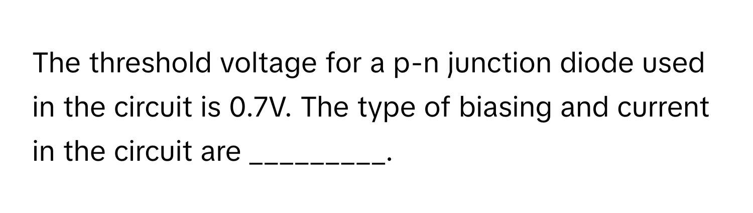 The threshold voltage for a p-n junction diode used in the circuit is 0.7V. The type of biasing and current in the circuit are _________.