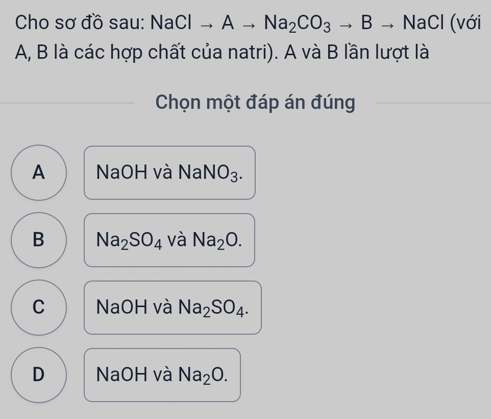 Cho sơ đồ sau: N aClto Ato Na_2CO_3to Bto NaCl (với
A, B là các hợp chất của natri). A và B lần lượt là
Chọn một đáp án đúng
A NaOH và NaNO₃.
B Na_2SO_4 và Na_2O.
C NaOH và Na_2SO_4.
D NaOH và Na_2O.